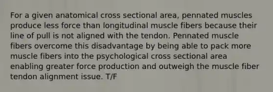 For a given anatomical cross sectional area, pennated muscles produce less force than longitudinal muscle fibers because their line of pull is not aligned with the tendon. Pennated muscle fibers overcome this disadvantage by being able to pack more muscle fibers into the psychological cross sectional area enabling greater force production and outweigh the muscle fiber tendon alignment issue. T/F