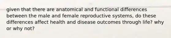 given that there are anatomical and functional differences between the male and <a href='https://www.questionai.com/knowledge/kGn6bIpZ8k-female-reproductive-system' class='anchor-knowledge'>female reproductive system</a>s, do these differences affect health and disease outcomes through life? why or why not?