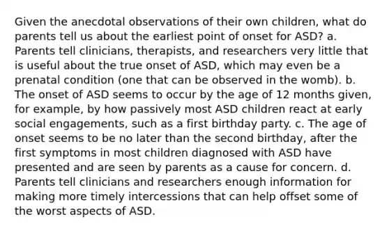 Given the anecdotal observations of their own children, what do parents tell us about the earliest point of onset for ASD? a. Parents tell clinicians, therapists, and researchers very little that is useful about the true onset of ASD, which may even be a prenatal condition (one that can be observed in the womb). b. The onset of ASD seems to occur by the age of 12 months given, for example, by how passively most ASD children react at early social engagements, such as a first birthday party. c. The age of onset seems to be no later than the second birthday, after the first symptoms in most children diagnosed with ASD have presented and are seen by parents as a cause for concern. d. Parents tell clinicians and researchers enough information for making more timely intercessions that can help offset some of the worst aspects of ASD.