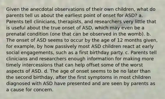 Given the anecdotal observations of their own children, what do parents tell us about the earliest point of onset for ASD? a. Parents tell clinicians, therapists, and researchers very little that is useful about the true onset of ASD, which may even be a prenatal condition (one that can be observed in the womb). b. The onset of ASD seems to occur by the age of 12 months given, for example, by how passively most ASD children react at early social engagements, such as a first birthday party. c. Parents tell clinicians and researchers enough information for making more timely intercessions that can help offset some of the worst aspects of ASD. d. The age of onset seems to be no later than the second birthday, after the first symptoms in most children diagnosed with ASD have presented and are seen by parents as a cause for concern.