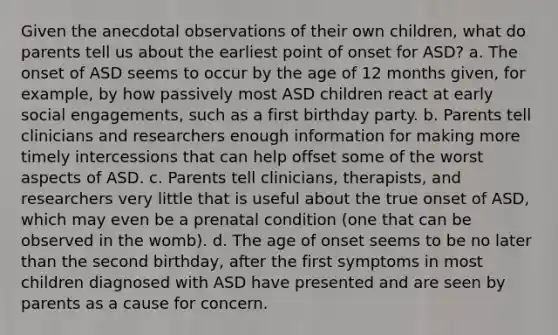 Given the anecdotal observations of their own children, what do parents tell us about the earliest point of onset for ASD? a. The onset of ASD seems to occur by the age of 12 months given, for example, by how passively most ASD children react at early social engagements, such as a first birthday party. b. Parents tell clinicians and researchers enough information for making more timely intercessions that can help offset some of the worst aspects of ASD. c. Parents tell clinicians, therapists, and researchers very little that is useful about the true onset of ASD, which may even be a prenatal condition (one that can be observed in the womb). d. The age of onset seems to be no later than the second birthday, after the first symptoms in most children diagnosed with ASD have presented and are seen by parents as a cause for concern.