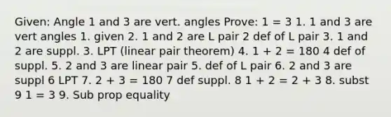 Given: Angle 1 and 3 are vert. angles Prove: 1 = 3 1. 1 and 3 are vert angles 1. given 2. 1 and 2 are L pair 2 def of L pair 3. 1 and 2 are suppl. 3. LPT (linear pair theorem) 4. 1 + 2 = 180 4 def of suppl. 5. 2 and 3 are linear pair 5. def of L pair 6. 2 and 3 are suppl 6 LPT 7. 2 + 3 = 180 7 def suppl. 8 1 + 2 = 2 + 3 8. subst 9 1 = 3 9. Sub prop equality