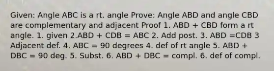 Given: Angle ABC is a rt. angle Prove: Angle ABD and angle CBD are complementary and adjacent Proof 1. ABD + CBD form a rt angle. 1. given 2.ABD + CDB = ABC 2. Add post. 3. ABD =CDB 3 Adjacent def. 4. ABC = 90 degrees 4. def of rt angle 5. ABD + DBC = 90 deg. 5. Subst. 6. ABD + DBC = compl. 6. def of compl.