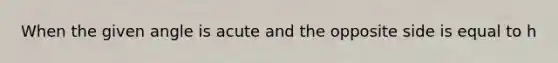 When the given angle is acute and the opposite side is equal to h