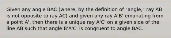 Given any angle BAC (where, by the definition of "angle," ray AB is not opposite to ray AC) and given any ray A'B' emanating from a point A', then there is a unique ray A'C' on a given side of the line AB such that angle B'A'C' is congruent to angle BAC.