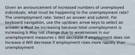 Given an announcement of increased numbers of unemployed individuals, what must be happening to the unemployment rate? The unemployment rate: Select an answer and submit. For keyboard navigation, use the up/down arrow keys to select an answer. a Must be increasing because total unemployment is increasing b May not change due to weaknesses in our unemployment measures c Will decrease if employment does not increase d Will decrease if employment rises more rapidly than unemployment