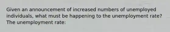 Given an announcement of increased numbers of unemployed individuals, what must be happening to the <a href='https://www.questionai.com/knowledge/kh7PJ5HsOk-unemployment-rate' class='anchor-knowledge'>unemployment rate</a>? The unemployment rate: