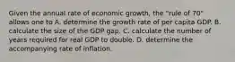 Given the annual rate of economic growth, the "rule of 70" allows one to A. determine the growth rate of per capita GDP. B. calculate the size of the GDP gap. C. calculate the number of years required for real GDP to double. D. determine the accompanying rate of inflation.