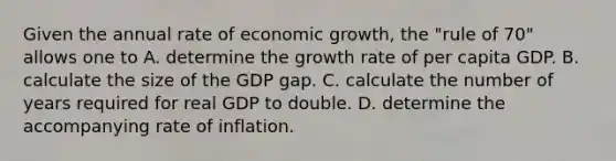 Given the annual rate of economic growth, the "rule of 70" allows one to A. determine the growth rate of per capita GDP. B. calculate the size of the GDP gap. C. calculate the number of years required for real GDP to double. D. determine the accompanying rate of inflation.