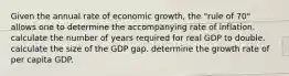 Given the annual rate of economic growth, the "rule of 70" allows one to determine the accompanying rate of inflation. calculate the number of years required for real GDP to double. calculate the size of the GDP gap. determine the growth rate of per capita GDP.