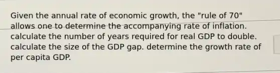 Given the annual rate of economic growth, the "rule of 70" allows one to determine the accompanying rate of inflation. calculate the number of years required for real GDP to double. calculate the size of the GDP gap. determine the growth rate of per capita GDP.