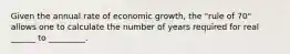 Given the annual rate of economic growth, the "rule of 70" allows one to calculate the number of years required for real ______ to _________.