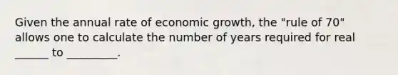 Given the annual rate of economic growth, the "rule of 70" allows one to calculate the number of years required for real ______ to _________.