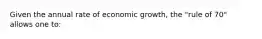 Given the annual rate of economic growth, the "rule of 70" allows one to: