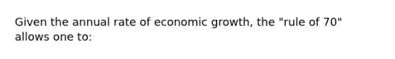 Given the annual rate of economic growth, the "rule of 70" allows one to: