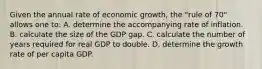 Given the annual rate of economic growth, the "rule of 70" allows one to: A. determine the accompanying rate of inflation. B. calculate the size of the GDP gap. C. calculate the number of years required for real GDP to double. D. determine the growth rate of per capita GDP.