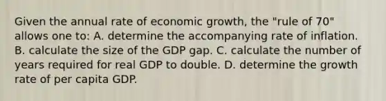 Given the annual rate of economic growth, the "rule of 70" allows one to: A. determine the accompanying rate of inflation. B. calculate the size of the GDP gap. C. calculate the number of years required for real GDP to double. D. determine the growth rate of per capita GDP.