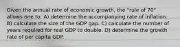 Given the annual rate of economic growth, the "rule of 70" allows one to: A) determine the accompanying rate of inflation. B) calculate the size of the GDP gap. C) calculate the number of years required for real GDP to double. D) determine the growth rate of per capita GDP.