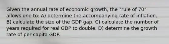 Given the annual rate of economic growth, the "rule of 70" allows one to: A) determine the accompanying rate of inflation. B) calculate the size of the GDP gap. C) calculate the number of years required for real GDP to double. D) determine the growth rate of per capita GDP.