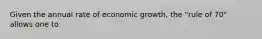 Given the annual rate of economic growth, the "rule of 70" allows one to