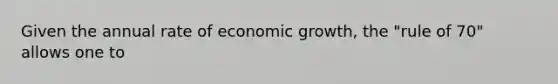 Given the annual rate of economic growth, the "rule of 70" allows one to