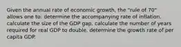 Given the annual rate of economic growth, the "rule of 70" allows one to: determine the accompanying rate of inflation. calculate the size of the GDP gap. calculate the number of years required for real GDP to double. determine the growth rate of per capita GDP.