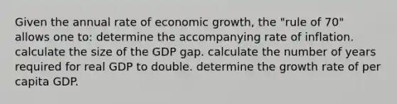 Given the annual rate of economic growth, the "rule of 70" allows one to: determine the accompanying rate of inflation. calculate the size of the GDP gap. calculate the number of years required for real GDP to double. determine the growth rate of per capita GDP.