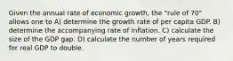 Given the annual rate of economic growth, the "rule of 70" allows one to A) determine the growth rate of per capita GDP. B) determine the accompanying rate of inflation. C) calculate the size of the GDP gap. D) calculate the number of years required for real GDP to double.