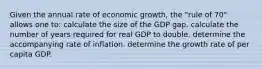 Given the annual rate of economic growth, the "rule of 70" allows one to: calculate the size of the GDP gap. calculate the number of years required for real GDP to double. determine the accompanying rate of inflation. determine the growth rate of per capita GDP.