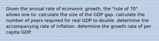 Given the annual rate of economic growth, the "rule of 70" allows one to: calculate the size of the GDP gap. calculate the number of years required for real GDP to double. determine the accompanying rate of inflation. determine the growth rate of per capita GDP.