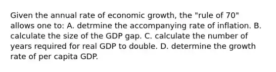 Given the annual rate of economic growth, the "rule of 70" allows one to: A. detrmine the accompanying rate of inflation. B. calculate the size of the GDP gap. C. calculate the number of years required for real GDP to double. D. determine the growth rate of per capita GDP.