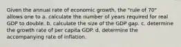 Given the annual rate of economic growth, the "rule of 70" allows one to a. calculate the number of years required for real GDP to double. b. calculate the size of the GDP gap. c. determine the growth rate of per capita GDP. d. determine the accompanying rate of inflation.