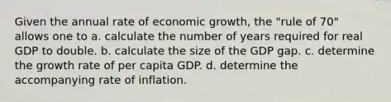 Given the annual rate of economic growth, the "rule of 70" allows one to a. calculate the number of years required for real GDP to double. b. calculate the size of the GDP gap. c. determine the growth rate of per capita GDP. d. determine the accompanying rate of inflation.