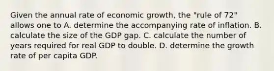 Given the annual rate of economic growth, the "rule of 72" allows one to A. determine the accompanying rate of inflation. B. calculate the size of the GDP gap. C. calculate the number of years required for real GDP to double. D. determine the growth rate of per capita GDP.