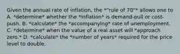 Given the annual rate of inflation, the *"rule of 70"* allows one to A. *determine* whether the *inflation* is demand-pull or cost-push. B. *calculate* the *accompanying* rate of unemployment. C. *determine* when the value of a real asset will *approach zero.* D. *calculate* the *number of years* required for the price level to double.