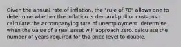 Given the annual rate of inflation, the "rule of 70" allows one to determine whether the inflation is demand-pull or cost-push. calculate the accompanying rate of unemployment. determine when the value of a real asset will approach zero. calculate the number of years required for the price level to double.