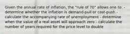 Given the annual rate of inflation, the "rule of 70" allows one to: - determine whether the inflation is demand-pull or cost-push - calculate the accompanying rate of unemployment - determine when the value of a real asset will approach zero - calculate the number of years required for the price level to double