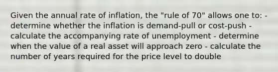 Given the annual rate of inflation, the "rule of 70" allows one to: - determine whether the inflation is demand-pull or cost-push - calculate the accompanying rate of unemployment - determine when the value of a real asset will approach zero - calculate the number of years required for the price level to double