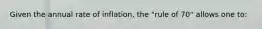 Given the annual rate of inflation, the "rule of 70" allows one to: