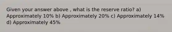 Given your answer above , what is the reserve ratio? a) Approximately 10% b) Approximately 20% c) Approximately 14% d) Approximately 45%