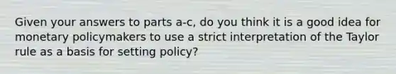 Given your answers to parts a-​c, do you think it is a good idea for <a href='https://www.questionai.com/knowledge/kEE0G7Llsx-monetary-policy' class='anchor-knowledge'>monetary policy</a>makers to use a strict interpretation of the Taylor rule as a basis for setting​ policy?