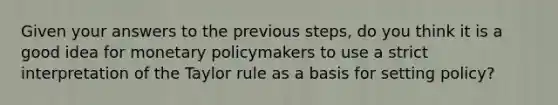 Given your answers to the previous​ steps, do you think it is a good idea for monetary policymakers to use a strict interpretation of the Taylor rule as a basis for setting​ policy?