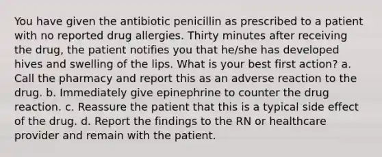 You have given the antibiotic penicillin as prescribed to a patient with no reported drug allergies. Thirty minutes after receiving the drug, the patient notifies you that he/she has developed hives and swelling of the lips. What is your best first action? a. Call the pharmacy and report this as an adverse reaction to the drug. b. Immediately give epinephrine to counter the drug reaction. c. Reassure the patient that this is a typical side effect of the drug. d. Report the findings to the RN or healthcare provider and remain with the patient.