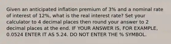 Given an anticipated inflation premium of 3% and a nominal rate of interest of 12%, what is the real interest rate? Set your calculator to 4 decimal places then round your answer to 2 decimal places at the end. IF YOUR ANSWER IS, FOR EXAMPLE, 0.0524 ENTER IT AS 5.24. DO NOT ENTER THE % SYMBOL.