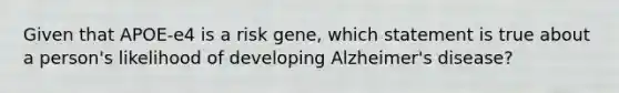 Given that APOE-e4 is a risk gene, which statement is true about a person's likelihood of developing Alzheimer's disease?