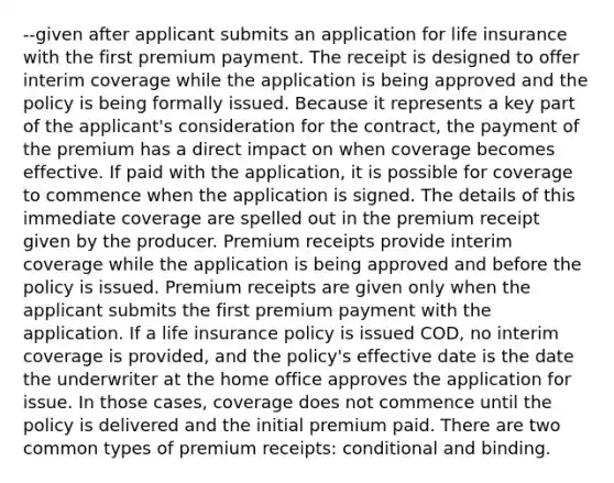 --given after applicant submits an application for life insurance with the first premium payment. The receipt is designed to offer interim coverage while the application is being approved and the policy is being formally issued. Because it represents a key part of the applicant's consideration for the contract, the payment of the premium has a direct impact on when coverage becomes effective. If paid with the application, it is possible for coverage to commence when the application is signed. The details of this immediate coverage are spelled out in the premium receipt given by the producer. Premium receipts provide interim coverage while the application is being approved and before the policy is issued. Premium receipts are given only when the applicant submits the first premium payment with the application. If a life insurance policy is issued COD, no interim coverage is provided, and the policy's effective date is the date the underwriter at the home office approves the application for issue. In those cases, coverage does not commence until the policy is delivered and the initial premium paid. There are two common types of premium receipts: conditional and binding.