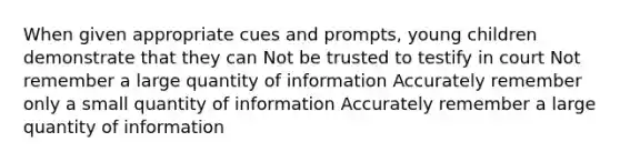 When given appropriate cues and prompts, young children demonstrate that they can Not be trusted to testify in court Not remember a large quantity of information Accurately remember only a small quantity of information Accurately remember a large quantity of information