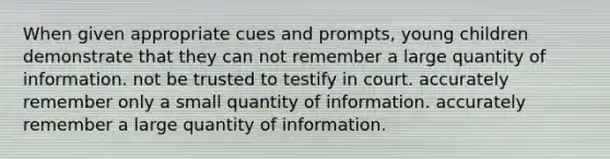 When given appropriate cues and prompts, young children demonstrate that they can not remember a large quantity of information. not be trusted to testify in court. accurately remember only a small quantity of information. accurately remember a large quantity of information.