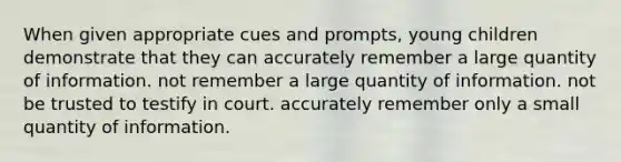 When given appropriate cues and prompts, young children demonstrate that they can accurately remember a large quantity of information. not remember a large quantity of information. not be trusted to testify in court. accurately remember only a small quantity of information.