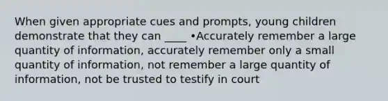 When given appropriate cues and prompts, young children demonstrate that they can ____ •Accurately remember a large quantity of information, accurately remember only a small quantity of information, not remember a large quantity of information, not be trusted to testify in court